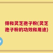 得和灵芝孢子粉(灵芝孢子粉的功效和用途)
