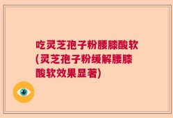 吃灵芝孢子粉腰膝酸软(灵芝孢子粉缓解腰膝酸软效果显著)