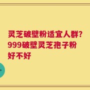 灵芝破壁粉适宜人群？999破壁灵芝孢子粉好不好
