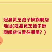 冠县灵芝孢子粉旗舰店地址(冠县灵芝孢子粉旗舰店位置在哪里？)
