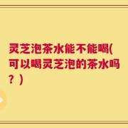 灵芝泡茶水能不能喝(可以喝灵芝泡的茶水吗？)