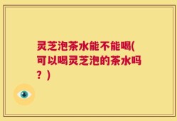 灵芝泡茶水能不能喝(可以喝灵芝泡的茶水吗？)