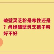 破壁灵芝粉是寒性还是？尚绿破壁灵芝孢子粉好不好