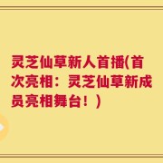 灵芝仙草新人首播(首次亮相：灵芝仙草新成员亮相舞台！)