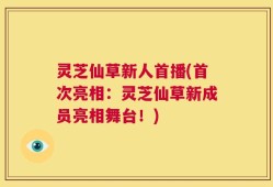 灵芝仙草新人首播(首次亮相：灵芝仙草新成员亮相舞台！)