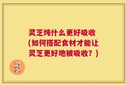 灵芝炖什么更好吸收 (如何搭配食材才能让灵芝更好地被吸收？)