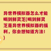异世界模拟器怎么才能喝到鲜灵芝(喝到鲜灵芝是异世界模拟器的福利，你会想知道方法！)