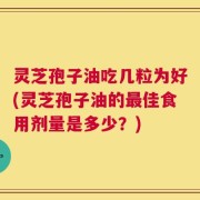 灵芝孢子油吃几粒为好(灵芝孢子油的最佳食用剂量是多少？)