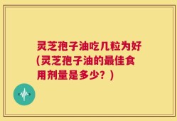 灵芝孢子油吃几粒为好(灵芝孢子油的最佳食用剂量是多少？)