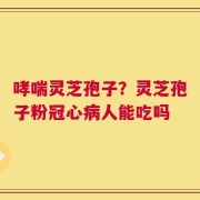 哮喘灵芝孢子？灵芝孢子粉冠心病人能吃吗