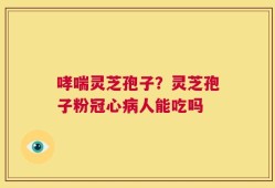 哮喘灵芝孢子？灵芝孢子粉冠心病人能吃吗