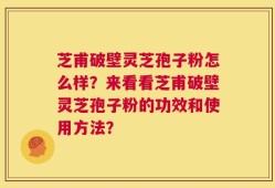 芝甫破壁灵芝孢子粉怎么样？来看看芝甫破壁灵芝孢子粉的功效和使用方法？