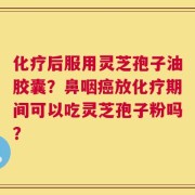 化疗后服用灵芝孢子油胶囊？鼻咽癌放化疗期间可以吃灵芝孢子粉吗？