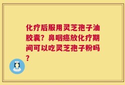 化疗后服用灵芝孢子油胶囊？鼻咽癌放化疗期间可以吃灵芝孢子粉吗？