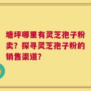 塘坪哪里有灵芝孢子粉卖？探寻灵芝孢子粉的销售渠道？