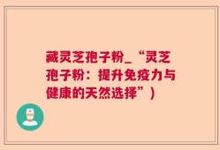 藏灵芝孢子粉_“灵芝孢子粉：提升免疫力与健康的天然选择”)