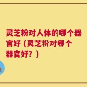 灵芝粉对人体的哪个器官好 (灵芝粉对哪个器官好？)