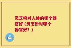 灵芝粉对人体的哪个器官好 (灵芝粉对哪个器官好？)