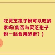 吃灵芝孢子粉可以吃酵素吗(能否与灵芝孢子粉一起食用酵素？)
