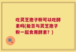 吃灵芝孢子粉可以吃酵素吗(能否与灵芝孢子粉一起食用酵素？)