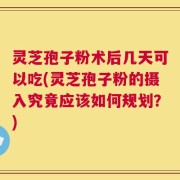 灵芝孢子粉术后几天可以吃(灵芝孢子粉的摄入究竟应该如何规划？)