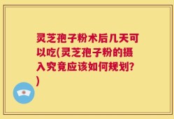 灵芝孢子粉术后几天可以吃(灵芝孢子粉的摄入究竟应该如何规划？)