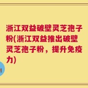 浙江双益破壁灵芝孢子粉(浙江双益推出破壁灵芝孢子粉，提升免疫力)