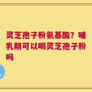 灵芝孢子粉氨基酸？哺乳期可以喝灵芝孢子粉吗