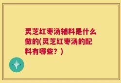 灵芝红枣汤辅料是什么做的(灵芝红枣汤的配料有哪些？)