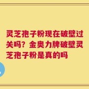 灵芝孢子粉现在破壁过关吗？金奥力牌破壁灵芝孢子粉是真的吗