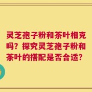 灵芝孢子粉和茶叶相克吗？探究灵芝孢子粉和茶叶的搭配是否合适？