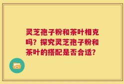 灵芝孢子粉和茶叶相克吗？探究灵芝孢子粉和茶叶的搭配是否合适？