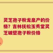 灵芝孢子粉龙泉产的价格？吉林抚松玉秀堂灵芝破壁孢子粉价格