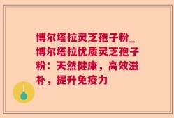博尔塔拉灵芝孢子粉_博尔塔拉优质灵芝孢子粉：天然健康，高效滋补，提升免疫力