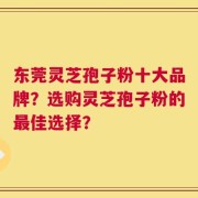 东莞灵芝孢子粉十大品牌？选购灵芝孢子粉的最佳选择？