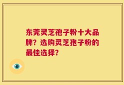 东莞灵芝孢子粉十大品牌？选购灵芝孢子粉的最佳选择？