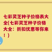 七彩灵芝种子价格表大全(七彩灵芝种子价格大全：折扣优惠等你来！)