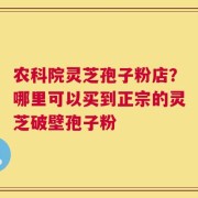 农科院灵芝孢子粉店？哪里可以买到正宗的灵芝破壁孢子粉