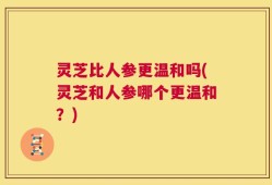 灵芝比人参更温和吗(灵芝和人参哪个更温和？)