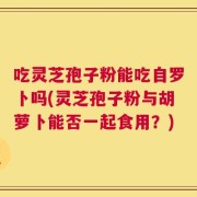 吃灵芝孢子粉能吃自罗卜吗(灵芝孢子粉与胡萝卜能否一起食用？)