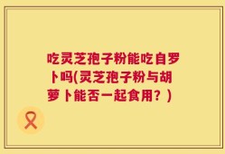吃灵芝孢子粉能吃自罗卜吗(灵芝孢子粉与胡萝卜能否一起食用？)