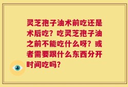 灵芝孢子油术前吃还是术后吃？吃灵芝孢子油之前不能吃什么呀？或者需要跟什么东西分开时间吃吗？