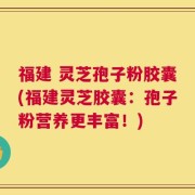 福建 灵芝孢子粉胶囊(福建灵芝胶囊：孢子粉营养更丰富！)