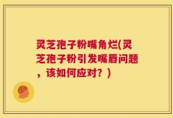 灵芝孢子粉嘴角烂(灵芝孢子粉引发嘴唇问题，该如何应对？)