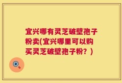 宜兴哪有灵芝破壁孢子粉卖(宜兴哪里可以购买灵芝破壁孢子粉？)