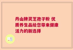 丹山牌灵芝孢子粉 优质养生品给您带来健康活力的新选择