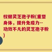 权楗灵芝孢子粉(重塑身体，提升免疫力--功效不凡的灵芝孢子粉)