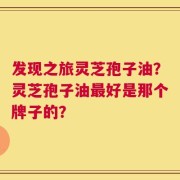 发现之旅灵芝孢子油？灵芝孢子油最好是那个牌子的？