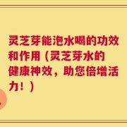 灵芝芽能泡水喝的功效和作用 (灵芝芽水的健康神效，助您倍增活力！)