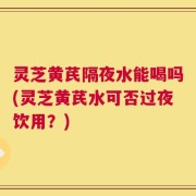 灵芝黄芪隔夜水能喝吗(灵芝黄芪水可否过夜饮用？)